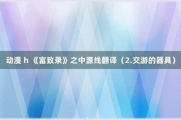 动漫 h 《富致录》之中源线翻译（2.交游的器具）