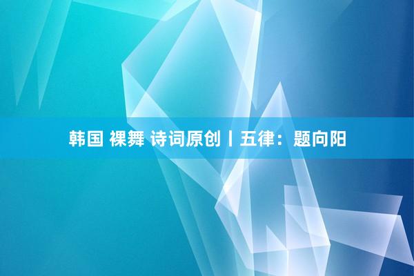 韩国 裸舞 诗词原创丨五律：题向阳