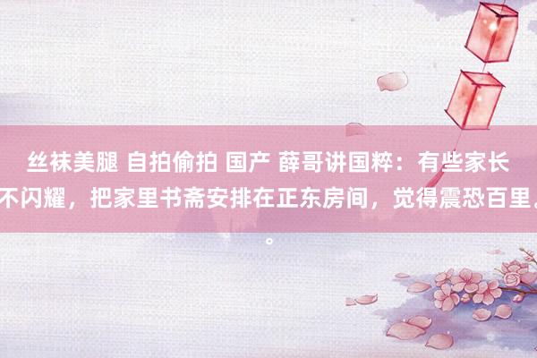 丝袜美腿 自拍偷拍 国产 薛哥讲国粹:有些家长不闪耀,把家里书斋安排在正东房间,觉得震恐百里。