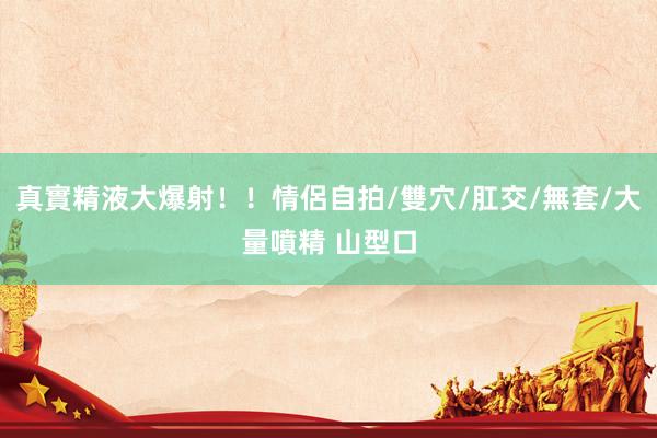 真實精液大爆射！！情侶自拍/雙穴/肛交/無套/大量噴精 山型口
