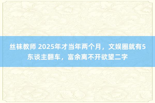 丝袜教师 2025年才当年两个月，文娱圈就有5东谈主翻车，富