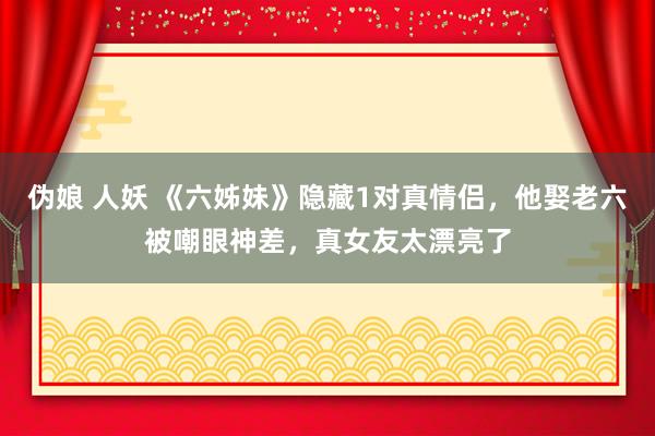 伪娘 人妖 《六姊妹》隐藏1对真情侣，他娶老六被嘲眼神差，真