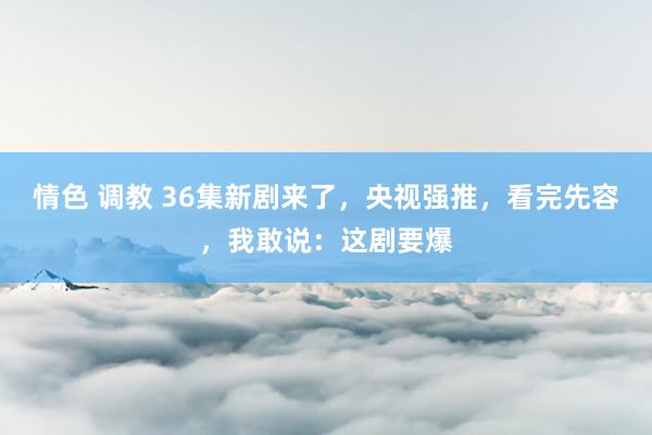 情色 调教 36集新剧来了，央视强推，看完先容，我敢说：这剧