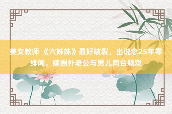 美女教师 《六姊妹》最好破裂，出说念25年零绯闻，嫁圈外老公