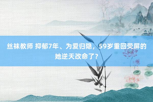 丝袜教师 抑郁7年、为爱归隐，59岁重回荧屏的她逆天改命了？