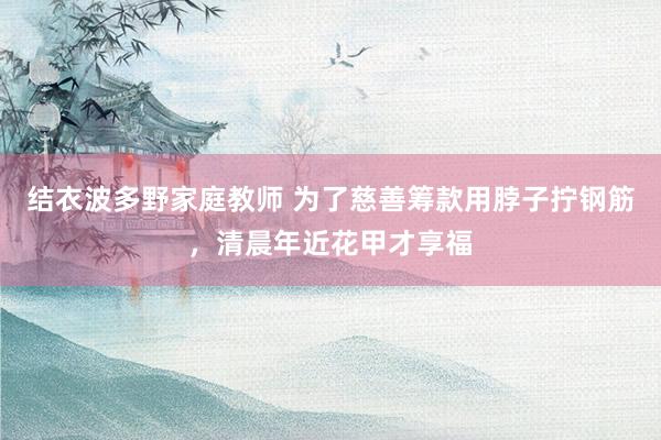 结衣波多野家庭教师 为了慈善筹款用脖子拧钢筋，清晨年近花甲才